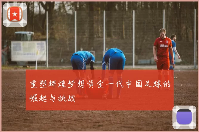 重塑辉煌梦想黄金一代中国足球的崛起与挑战