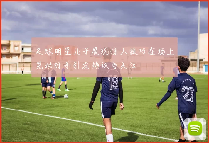 足球明星儿子展现惊人技巧在场上晃动对手引发热议与关注