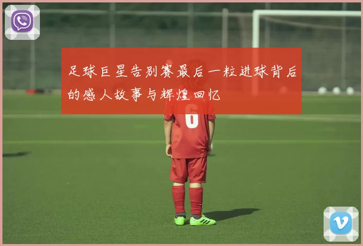 足球巨星告别赛最后一粒进球背后的感人故事与辉煌回忆