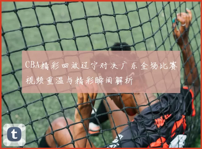 CBA精彩回放辽宁对决广东全场比赛视频重温与精彩瞬间解析