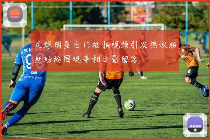 足球明星出门被拍视频引发热议粉丝纷纷围观争相合影留念